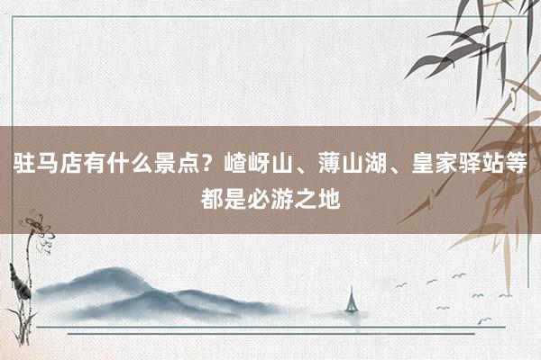 驻马店有什么景点？嵖岈山、薄山湖、皇家驿站等都是必游之地